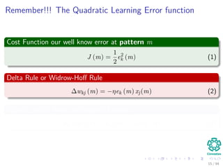 Remember!!! The Quadratic Learning Error function
Cost Function our well know error at pattern m
J (m) =
1
2
e2
k (m) (1)
Delta Rule or Widrow-Hoﬀ Rule
∆wkj (m) = −ηek (m) xj(m) (2)
Actually this is know as Gradient Descent
wkj (m + 1) = wkj (m) + ∆wkj (m) (3)
15 / 94
 