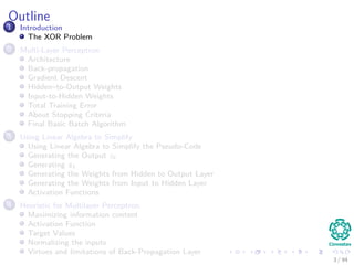 Outline
1 Introduction
The XOR Problem
2 Multi-Layer Perceptron
Architecture
Back-propagation
Gradient Descent
Hidden–to-Output Weights
Input-to-Hidden Weights
Total Training Error
About Stopping Criteria
Final Basic Batch Algorithm
3 Using Matrix Operations to Simplify
Using Matrix Operations to Simplify the Pseudo-Code
Generating the Output zk
Generating zk
Generating the Weights from Hidden to Output Layer
Generating the Weights from Input to Hidden Layer
Activation Functions
4 Heuristic for Multilayer Perceptron
Maximizing information content
Activation Function
Target Values
Normalizing the inputs
Virtues and limitations of Back-Propagation Layer
3 / 94
 