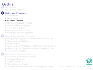 Outline
1 Introduction
The XOR Problem
2 Multi-Layer Perceptron
Architecture
Back-propagation
Gradient Descent
Hidden–to-Output Weights
Input-to-Hidden Weights
Total Training Error
About Stopping Criteria
Final Basic Batch Algorithm
3 Using Matrix Operations to Simplify
Using Matrix Operations to Simplify the Pseudo-Code
Generating the Output zk
Generating zk
Generating the Weights from Hidden to Output Layer
Generating the Weights from Input to Hidden Layer
Activation Functions
4 Heuristic for Multilayer Perceptron
Maximizing information content
Activation Function
Target Values
Normalizing the inputs
Virtues and limitations of Back-Propagation Layer
17 / 94
 