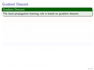 Gradient Descent
Gradient Descent
The back-propagation learning rule is based on gradient descent.
Reducing the Error
The weights are initialized with pseudo-random values and are changed in
a direction that will reduce the error:
∆w = −η
∂J
∂w
(5)
Where
η is the learning rate which indicates the relative size of the change in
weights:
w (m + 1) = w (m) + ∆w (m) (6)
where m is the m-th pattern presented
18 / 94
 