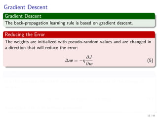 Gradient Descent
Gradient Descent
The back-propagation learning rule is based on gradient descent.
Reducing the Error
The weights are initialized with pseudo-random values and are changed in
a direction that will reduce the error:
∆w = −η
∂J
∂w
(5)
Where
η is the learning rate which indicates the relative size of the change in
weights:
w (m + 1) = w (m) + ∆w (m) (6)
where m is the m-th pattern presented
18 / 94
 