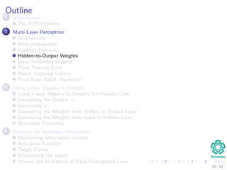 Outline
1 Introduction
The XOR Problem
2 Multi-Layer Perceptron
Architecture
Back-propagation
Gradient Descent
Hidden–to-Output Weights
Input-to-Hidden Weights
Total Training Error
About Stopping Criteria
Final Basic Batch Algorithm
3 Using Matrix Operations to Simplify
Using Matrix Operations to Simplify the Pseudo-Code
Generating the Output zk
Generating zk
Generating the Weights from Hidden to Output Layer
Generating the Weights from Input to Hidden Layer
Activation Functions
4 Heuristic for Multilayer Perceptron
Maximizing information content
Activation Function
Target Values
Normalizing the inputs
Virtues and limitations of Back-Propagation Layer
19 / 94
 