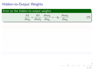 Hidden–to-Output Weights
Error on the hidden–to-output weights
∂J
∂wkj
=
∂J
∂netk
·
∂netk
∂wkj
= −δk ·
∂netk
∂wkj
(7)
netk
It describes how the overall error changes with the activation of the unit’s
net:
netk =
ynH
j=1
wkjyj = wT
k · y (8)
Now
δk = −
∂J
∂netk
= −
∂J
∂zk
·
∂zk
∂netk
= (tk − zk) f (netk) (9)
22 / 94
 