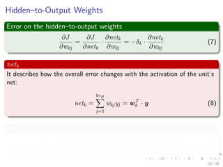 Hidden–to-Output Weights
Error on the hidden–to-output weights
∂J
∂wkj
=
∂J
∂netk
·
∂netk
∂wkj
= −δk ·
∂netk
∂wkj
(7)
netk
It describes how the overall error changes with the activation of the unit’s
net:
netk =
ynH
j=1
wkjyj = wT
k · y (8)
Now
δk = −
∂J
∂netk
= −
∂J
∂zk
·
∂zk
∂netk
= (tk − zk) f (netk) (9)
22 / 94
 