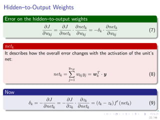 Hidden–to-Output Weights
Error on the hidden–to-output weights
∂J
∂wkj
=
∂J
∂netk
·
∂netk
∂wkj
= −δk ·
∂netk
∂wkj
(7)
netk
It describes how the overall error changes with the activation of the unit’s
net:
netk =
ynH
j=1
wkjyj = wT
k · y (8)
Now
δk = −
∂J
∂netk
= −
∂J
∂zk
·
∂zk
∂netk
= (tk − zk) f (netk) (9)
22 / 94
 