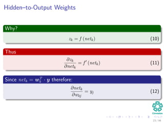 Hidden–to-Output Weights
Why?
zk = f (netk) (10)
Thus
∂zk
∂netk
= f (netk) (11)
Since netk = wT
k · y therefore:
∂netk
∂wkj
= yj (12)
23 / 94
 