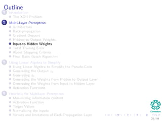 Outline
1 Introduction
The XOR Problem
2 Multi-Layer Perceptron
Architecture
Back-propagation
Gradient Descent
Hidden–to-Output Weights
Input-to-Hidden Weights
Total Training Error
About Stopping Criteria
Final Basic Batch Algorithm
3 Using Matrix Operations to Simplify
Using Matrix Operations to Simplify the Pseudo-Code
Generating the Output zk
Generating zk
Generating the Weights from Hidden to Output Layer
Generating the Weights from Input to Hidden Layer
Activation Functions
4 Heuristic for Multilayer Perceptron
Maximizing information content
Activation Function
Target Values
Normalizing the inputs
Virtues and limitations of Back-Propagation Layer
25 / 94
 