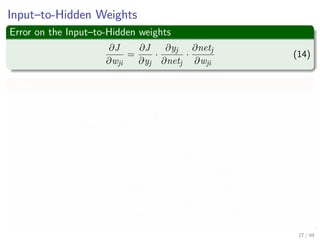 Input–to-Hidden Weights
Error on the Input–to-Hidden weights
∂J
∂wji
=
∂J
∂yj
·
∂yj
∂netj
·
∂netj
∂wji
(14)
Thus
∂J
∂yj
=
∂
∂yj
1
2
c
k=1
(tk − zk)2
= −
c
k=1
(tk − zk)
∂zk
∂yj
= −
c
k=1
(tk − zk)
∂zk
∂netk
·
∂netk
∂yj
= −
c
k=1
(tk − zk)
∂f (netk)
∂netk
· wkj
27 / 94
 