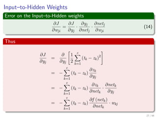Input–to-Hidden Weights
Error on the Input–to-Hidden weights
∂J
∂wji
=
∂J
∂yj
·
∂yj
∂netj
·
∂netj
∂wji
(14)
Thus
∂J
∂yj
=
∂
∂yj
1
2
c
k=1
(tk − zk)2
= −
c
k=1
(tk − zk)
∂zk
∂yj
= −
c
k=1
(tk − zk)
∂zk
∂netk
·
∂netk
∂yj
= −
c
k=1
(tk − zk)
∂f (netk)
∂netk
· wkj
27 / 94
 