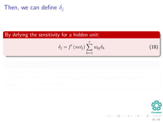 Then, we can deﬁne δj
By defying the sensitivity for a hidden unit:
δj = f (netj)
c
k=1
wkjδk (18)
Which means that:
“The sensitivity at a hidden unit is simply the sum of the individual
sensitivities at the output units weighted by the hidden-to-output
weights wkj; all multiplied by f (netj)”
30 / 94
 