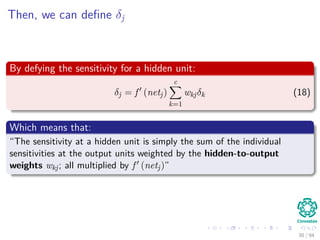 Then, we can deﬁne δj
By defying the sensitivity for a hidden unit:
δj = f (netj)
c
k=1
wkjδk (18)
Which means that:
“The sensitivity at a hidden unit is simply the sum of the individual
sensitivities at the output units weighted by the hidden-to-output
weights wkj; all multiplied by f (netj)”
30 / 94
 