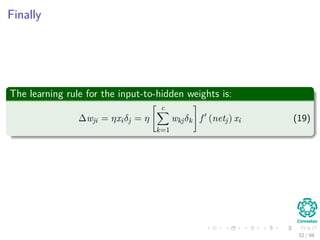 Finally
The learning rule for the input-to-hidden weights is:
∆wji = ηxiδj = η
c
k=1
wkjδk f (netj) xi (19)
32 / 94
 