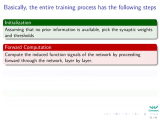 Basically, the entire training process has the following steps
Initialization
Assuming that no prior information is available, pick the synaptic weights
and thresholds
Forward Computation
Compute the induced function signals of the network by proceeding
forward through the network, layer by layer.
Backward Computation
Compute the local gradients of the network.
Finally
Adjust the weights!!!
33 / 94
 