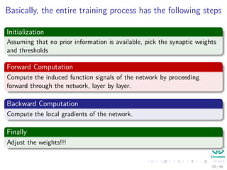 Basically, the entire training process has the following steps
Initialization
Assuming that no prior information is available, pick the synaptic weights
and thresholds
Forward Computation
Compute the induced function signals of the network by proceeding
forward through the network, layer by layer.
Backward Computation
Compute the local gradients of the network.
Finally
Adjust the weights!!!
33 / 94
 