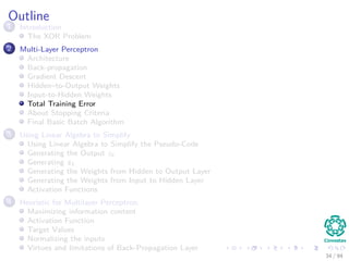Outline
1 Introduction
The XOR Problem
2 Multi-Layer Perceptron
Architecture
Back-propagation
Gradient Descent
Hidden–to-Output Weights
Input-to-Hidden Weights
Total Training Error
About Stopping Criteria
Final Basic Batch Algorithm
3 Using Matrix Operations to Simplify
Using Matrix Operations to Simplify the Pseudo-Code
Generating the Output zk
Generating zk
Generating the Weights from Hidden to Output Layer
Generating the Weights from Input to Hidden Layer
Activation Functions
4 Heuristic for Multilayer Perceptron
Maximizing information content
Activation Function
Target Values
Normalizing the inputs
Virtues and limitations of Back-Propagation Layer
34 / 94
 