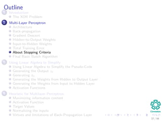 Outline
1 Introduction
The XOR Problem
2 Multi-Layer Perceptron
Architecture
Back-propagation
Gradient Descent
Hidden–to-Output Weights
Input-to-Hidden Weights
Total Training Error
About Stopping Criteria
Final Basic Batch Algorithm
3 Using Matrix Operations to Simplify
Using Matrix Operations to Simplify the Pseudo-Code
Generating the Output zk
Generating zk
Generating the Weights from Hidden to Output Layer
Generating the Weights from Input to Hidden Layer
Activation Functions
4 Heuristic for Multilayer Perceptron
Maximizing information content
Activation Function
Target Values
Normalizing the inputs
Virtues and limitations of Back-Propagation Layer
37 / 94
 