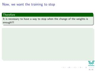 Now, we want the training to stop
Therefore
It is necessary to have a way to stop when the change of the weights is
enough!!!
A simple way to stop the training
The algorithm terminates when the change in the criterion function
J(w) is smaller than some preset value Θ.
∆J (w) = |J (w (t + 1)) − J (w (t))| (21)
There are other stopping criteria that lead to better performance than
this one.
38 / 94
 