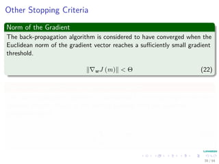 Other Stopping Criteria
Norm of the Gradient
The back-propagation algorithm is considered to have converged when the
Euclidean norm of the gradient vector reaches a suﬃciently small gradient
threshold.
wJ (m) < Θ (22)
Rate of change in the average error per epoch
The back-propagation algorithm is considered to have converged when the
absolute rate of change in the average squared error per epoch is
suﬃciently small.
1
N
N
p=1
Jp < Θ (23)
39 / 94
 