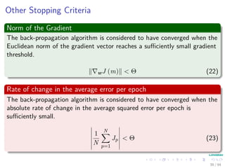 Other Stopping Criteria
Norm of the Gradient
The back-propagation algorithm is considered to have converged when the
Euclidean norm of the gradient vector reaches a suﬃciently small gradient
threshold.
wJ (m) < Θ (22)
Rate of change in the average error per epoch
The back-propagation algorithm is considered to have converged when the
absolute rate of change in the average squared error per epoch is
suﬃciently small.
1
N
N
p=1
Jp < Θ (23)
39 / 94
 