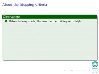 About the Stopping Criteria
Observations
1 Before training starts, the error on the training set is high.
Through the learning process, the error becomes smaller.
2 The error per pattern depends on the amount of training data and the
expressive power (such as the number of weights) in the network.
3 The average error on an independent test set is always higher than on
the training set, and it can decrease as well as increase.
4 A validation set is used in order to decide when to stop training.
We do not want to over-ﬁt the network and decrease the power of the
classiﬁer generalization “we stop training at a minimum of the error on
the validation set”
40 / 94
 