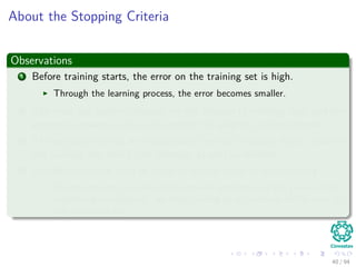 About the Stopping Criteria
Observations
1 Before training starts, the error on the training set is high.
Through the learning process, the error becomes smaller.
2 The error per pattern depends on the amount of training data and the
expressive power (such as the number of weights) in the network.
3 The average error on an independent test set is always higher than on
the training set, and it can decrease as well as increase.
4 A validation set is used in order to decide when to stop training.
We do not want to over-ﬁt the network and decrease the power of the
classiﬁer generalization “we stop training at a minimum of the error on
the validation set”
40 / 94
 