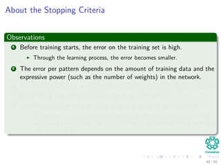 About the Stopping Criteria
Observations
1 Before training starts, the error on the training set is high.
Through the learning process, the error becomes smaller.
2 The error per pattern depends on the amount of training data and the
expressive power (such as the number of weights) in the network.
3 The average error on an independent test set is always higher than on
the training set, and it can decrease as well as increase.
4 A validation set is used in order to decide when to stop training.
We do not want to over-ﬁt the network and decrease the power of the
classiﬁer generalization “we stop training at a minimum of the error on
the validation set”
40 / 94
 