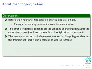 About the Stopping Criteria
Observations
1 Before training starts, the error on the training set is high.
Through the learning process, the error becomes smaller.
2 The error per pattern depends on the amount of training data and the
expressive power (such as the number of weights) in the network.
3 The average error on an independent test set is always higher than on
the training set, and it can decrease as well as increase.
4 A validation set is used in order to decide when to stop training.
We do not want to over-ﬁt the network and decrease the power of the
classiﬁer generalization “we stop training at a minimum of the error on
the validation set”
40 / 94
 