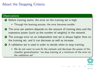 About the Stopping Criteria
Observations
1 Before training starts, the error on the training set is high.
Through the learning process, the error becomes smaller.
2 The error per pattern depends on the amount of training data and the
expressive power (such as the number of weights) in the network.
3 The average error on an independent test set is always higher than on
the training set, and it can decrease as well as increase.
4 A validation set is used in order to decide when to stop training.
We do not want to over-ﬁt the network and decrease the power of the
classiﬁer generalization “we stop training at a minimum of the error on
the validation set”
40 / 94
 
