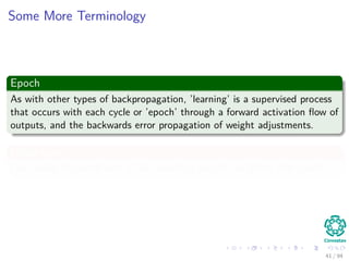 Some More Terminology
Epoch
As with other types of backpropagation, ’learning’ is a supervised process
that occurs with each cycle or ’epoch’ through a forward activation ﬂow of
outputs, and the backwards error propagation of weight adjustments.
In our case
I am using the batch sum of all correcting weights to deﬁne that epoch.
41 / 94
 