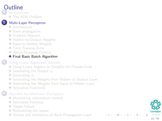 Outline
1 Introduction
The XOR Problem
2 Multi-Layer Perceptron
Architecture
Back-propagation
Gradient Descent
Hidden–to-Output Weights
Input-to-Hidden Weights
Total Training Error
About Stopping Criteria
Final Basic Batch Algorithm
3 Using Matrix Operations to Simplify
Using Matrix Operations to Simplify the Pseudo-Code
Generating the Output zk
Generating zk
Generating the Weights from Hidden to Output Layer
Generating the Weights from Input to Hidden Layer
Activation Functions
4 Heuristic for Multilayer Perceptron
Maximizing information content
Activation Function
Target Values
Normalizing the inputs
Virtues and limitations of Back-Propagation Layer
42 / 94
 