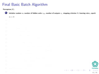 Final Basic Batch Algorithm
Perceptron(X)
1 Initialize random w, number of hidden units nH , number of outputs z, stopping criterion Θ, learning rateη, epoch
m = 0
2 do
3 m = m + 1
4 for s = 1 to N
5 x (m) = X (:, s)
6 for k = 1 to c
7 δk = (tk − zk ) f wT
k
· y
8 for j = 1 to nH
9 netj = wT
j · x;yj = f netj
10 wkj (m) = wkj (m) + ηδk yj (m)
11 for j = 1 to nH
12 δj = f netj
c
k=1
wkj δk
13 for i = 1 to d
14 wji (m) = wji (m) + ηδj xi (m)
15 until w J (m) < Θ
16 return w (m) 43 / 94
 