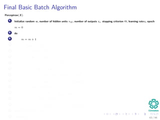 Final Basic Batch Algorithm
Perceptron(X)
1 Initialize random w, number of hidden units nH , number of outputs z, stopping criterion Θ, learning rateη, epoch
m = 0
2 do
3 m = m + 1
4 for s = 1 to N
5 x (m) = X (:, s)
6 for k = 1 to c
7 δk = (tk − zk ) f wT
k
· y
8 for j = 1 to nH
9 netj = wT
j · x;yj = f netj
10 wkj (m) = wkj (m) + ηδk yj (m)
11 for j = 1 to nH
12 δj = f netj
c
k=1
wkj δk
13 for i = 1 to d
14 wji (m) = wji (m) + ηδj xi (m)
15 until w J (m) < Θ
16 return w (m) 43 / 94
 