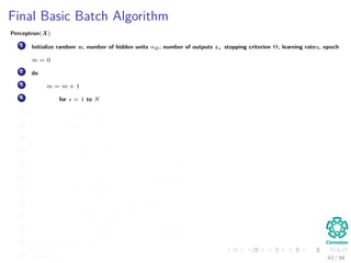 Final Basic Batch Algorithm
Perceptron(X)
1 Initialize random w, number of hidden units nH , number of outputs z, stopping criterion Θ, learning rateη, epoch
m = 0
2 do
3 m = m + 1
4 for s = 1 to N
5 x (m) = X (:, s)
6 for k = 1 to c
7 δk = (tk − zk ) f wT
k
· y
8 for j = 1 to nH
9 netj = wT
j · x;yj = f netj
10 wkj (m) = wkj (m) + ηδk yj (m)
11 for j = 1 to nH
12 δj = f netj
c
k=1
wkj δk
13 for i = 1 to d
14 wji (m) = wji (m) + ηδj xi (m)
15 until w J (m) < Θ
16 return w (m) 43 / 94
 