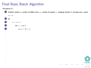 Final Basic Batch Algorithm
Perceptron(X)
1 Initialize random w, number of hidden units nH , number of outputs z, stopping criterion Θ, learning rateη, epoch
m = 0
2 do
3 m = m + 1
4 for s = 1 to N
5 x (m) = X (:, s)
6 for k = 1 to c
7 δk = (tk − zk ) f wT
k
· y
8 for j = 1 to nH
9 netj = wT
j · x;yj = f netj
10 wkj (m) = wkj (m) + ηδk yj (m)
11 for j = 1 to nH
12 δj = f netj
c
k=1
wkj δk
13 for i = 1 to d
14 wji (m) = wji (m) + ηδj xi (m)
15 until w J (m) < Θ
16 return w (m) 43 / 94
 