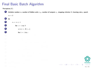 Final Basic Batch Algorithm
Perceptron(X)
1 Initialize random w, number of hidden units nH , number of outputs z, stopping criterion Θ, learning rateη, epoch
m = 0
2 do
3 m = m + 1
4 for s = 1 to N
5 x (m) = X (:, s)
6 for k = 1 to c
7 δk = (tk − zk ) f wT
k
· y
8 for j = 1 to nH
9 netj = wT
j · x;yj = f netj
10 wkj (m) = wkj (m) + ηδk yj (m)
11 for j = 1 to nH
12 δj = f netj
c
k=1
wkj δk
13 for i = 1 to d
14 wji (m) = wji (m) + ηδj xi (m)
15 until w J (m) < Θ
16 return w (m) 43 / 94
 