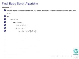 Final Basic Batch Algorithm
Perceptron(X)
1 Initialize random w, number of hidden units nH , number of outputs z, stopping criterion Θ, learning rateη, epoch
m = 0
2 do
3 m = m + 1
4 for s = 1 to N
5 x (m) = X (:, s)
6 for k = 1 to c
7 δk = (tk − zk ) f wT
k
· y
8 for j = 1 to nH
9 netj = wT
j · x;yj = f netj
10 wkj (m) = wkj (m) + ηδk yj (m)
11 for j = 1 to nH
12 δj = f netj
c
k=1
wkj δk
13 for i = 1 to d
14 wji (m) = wji (m) + ηδj xi (m)
15 until w J (m) < Θ
16 return w (m) 43 / 94
 