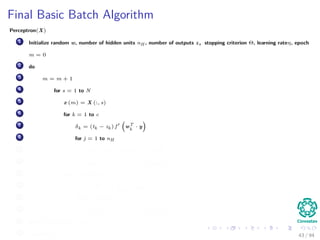 Final Basic Batch Algorithm
Perceptron(X)
1 Initialize random w, number of hidden units nH , number of outputs z, stopping criterion Θ, learning rateη, epoch
m = 0
2 do
3 m = m + 1
4 for s = 1 to N
5 x (m) = X (:, s)
6 for k = 1 to c
7 δk = (tk − zk ) f wT
k
· y
8 for j = 1 to nH
9 netj = wT
j · x;yj = f netj
10 wkj (m) = wkj (m) + ηδk yj (m)
11 for j = 1 to nH
12 δj = f netj
c
k=1
wkj δk
13 for i = 1 to d
14 wji (m) = wji (m) + ηδj xi (m)
15 until w J (m) < Θ
16 return w (m) 43 / 94
 