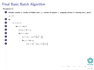 Final Basic Batch Algorithm
Perceptron(X)
1 Initialize random w, number of hidden units nH , number of outputs z, stopping criterion Θ, learning rateη, epoch
m = 0
2 do
3 m = m + 1
4 for s = 1 to N
5 x (m) = X (:, s)
6 for k = 1 to c
7 δk = (tk − zk ) f wT
k
· y
8 for j = 1 to nH
9 netj = wT
j · x;yj = f netj
10 wkj (m) = wkj (m) + ηδk yj (m)
11 for j = 1 to nH
12 δj = f netj
c
k=1
wkj δk
13 for i = 1 to d
14 wji (m) = wji (m) + ηδj xi (m)
15 until w J (m) < Θ
16 return w (m) 43 / 94
 