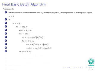 Final Basic Batch Algorithm
Perceptron(X)
1 Initialize random w, number of hidden units nH , number of outputs z, stopping criterion Θ, learning rateη, epoch
m = 0
2 do
3 m = m + 1
4 for s = 1 to N
5 x (m) = X (:, s)
6 for k = 1 to c
7 δk = (tk − zk ) f wT
k
· y
8 for j = 1 to nH
9 netj = wT
j · x;yj = f netj
10 wkj (m) = wkj (m) + ηδk yj (m)
11 for j = 1 to nH
12 δj = f netj
c
k=1
wkj δk
13 for i = 1 to d
14 wji (m) = wji (m) + ηδj xi (m)
15 until w J (m) < Θ
16 return w (m) 43 / 94
 