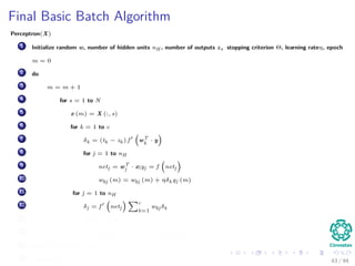 Final Basic Batch Algorithm
Perceptron(X)
1 Initialize random w, number of hidden units nH , number of outputs z, stopping criterion Θ, learning rateη, epoch
m = 0
2 do
3 m = m + 1
4 for s = 1 to N
5 x (m) = X (:, s)
6 for k = 1 to c
7 δk = (tk − zk ) f wT
k
· y
8 for j = 1 to nH
9 netj = wT
j · x;yj = f netj
10 wkj (m) = wkj (m) + ηδk yj (m)
11 for j = 1 to nH
12 δj = f netj
c
k=1
wkj δk
13 for i = 1 to d
14 wji (m) = wji (m) + ηδj xi (m)
15 until w J (m) < Θ
16 return w (m) 43 / 94
 