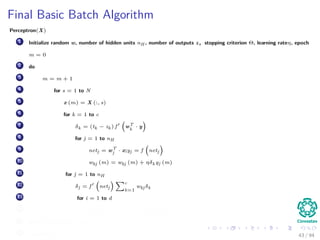 Final Basic Batch Algorithm
Perceptron(X)
1 Initialize random w, number of hidden units nH , number of outputs z, stopping criterion Θ, learning rateη, epoch
m = 0
2 do
3 m = m + 1
4 for s = 1 to N
5 x (m) = X (:, s)
6 for k = 1 to c
7 δk = (tk − zk ) f wT
k
· y
8 for j = 1 to nH
9 netj = wT
j · x;yj = f netj
10 wkj (m) = wkj (m) + ηδk yj (m)
11 for j = 1 to nH
12 δj = f netj
c
k=1
wkj δk
13 for i = 1 to d
14 wji (m) = wji (m) + ηδj xi (m)
15 until w J (m) < Θ
16 return w (m) 43 / 94
 