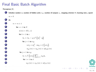 Final Basic Batch Algorithm
Perceptron(X)
1 Initialize random w, number of hidden units nH , number of outputs z, stopping criterion Θ, learning rateη, epoch
m = 0
2 do
3 m = m + 1
4 for s = 1 to N
5 x (m) = X (:, s)
6 for k = 1 to c
7 δk = (tk − zk ) f wT
k
· y
8 for j = 1 to nH
9 netj = wT
j · x;yj = f netj
10 wkj (m) = wkj (m) + ηδk yj (m)
11 for j = 1 to nH
12 δj = f netj
c
k=1
wkj δk
13 for i = 1 to d
14 wji (m) = wji (m) + ηδj xi (m)
15 until w J (m) < Θ
16 return w (m) 43 / 94
 