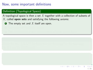 Now, some important deﬁnitions
Deﬁnition (Topological Space)
A topological space is then a set X together with a collection of subsets of
X, called open sets and satisfying the following axioms:
1 The empty set and X itself are open.
2 Any union of open sets is open.
3 The intersection of any ﬁnite number of open sets is open.
Examples
Given the set {1, 2, 3, 4} we have that the following set is a topology
{∅, {1} , {1, 2} , {1, 2, 3, 4}}.
Deﬁnition
A topological space X is called compact if each open cover has a ﬁnite
subcover.
7 / 39
 
