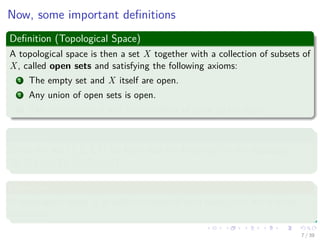 Now, some important deﬁnitions
Deﬁnition (Topological Space)
A topological space is then a set X together with a collection of subsets of
X, called open sets and satisfying the following axioms:
1 The empty set and X itself are open.
2 Any union of open sets is open.
3 The intersection of any ﬁnite number of open sets is open.
Examples
Given the set {1, 2, 3, 4} we have that the following set is a topology
{∅, {1} , {1, 2} , {1, 2, 3, 4}}.
Deﬁnition
A topological space X is called compact if each open cover has a ﬁnite
subcover.
7 / 39
 