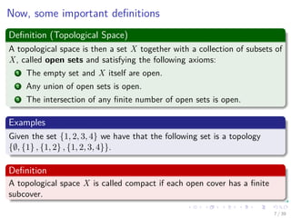 Now, some important deﬁnitions
Deﬁnition (Topological Space)
A topological space is then a set X together with a collection of subsets of
X, called open sets and satisfying the following axioms:
1 The empty set and X itself are open.
2 Any union of open sets is open.
3 The intersection of any ﬁnite number of open sets is open.
Examples
Given the set {1, 2, 3, 4} we have that the following set is a topology
{∅, {1} , {1, 2} , {1, 2, 3, 4}}.
Deﬁnition
A topological space X is called compact if each open cover has a ﬁnite
subcover.
7 / 39
 