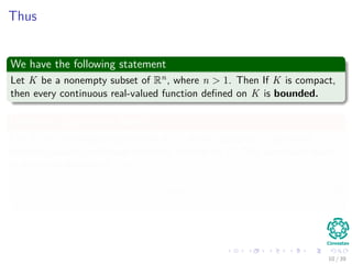 Thus
We have the following statement
Let K be a nonempty subset of Rn, where n > 1. Then If K is compact,
then every continuous real-valued function deﬁned on K is bounded.
Deﬁnition (Supremum Norm)
Let X be a topological space and let F be the space of all bounded
complex-valued continuous functions deﬁned on K. The supremum norm
is the norm deﬁned on F by
f = sup
x∈X
|f (x)| (3)
10 / 39
 