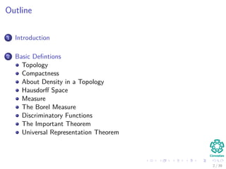 Outline
1 Introduction
2 Basic Deﬁntions
Topology
Compactness
About Density in a Topology
Hausdorﬀ Space
Measure
The Borel Measure
Discriminatory Functions
The Important Theorem
Universal Representation Theorem
2 / 39
 