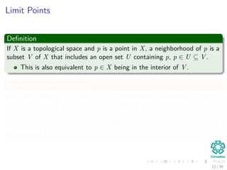 Limit Points
Deﬁnition
If X is a topological space and p is a point in X, a neighborhood of p is a
subset V of X that includes an open set U containing p, p ∈ U ⊆ V .
This is also equivalent to p ∈ X being in the interior of V .
Example in a metric space
In a metric space (X, d), a set V is a neighborhood of a point p if there
exists an open ball with center at p and radius r > 0, such that
Br (p) = B (p; r) = {x ∈ X|d (x, p) < r} (4)
is contained in V .
12 / 39
 