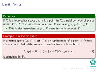 Limit Points
Deﬁnition
If X is a topological space and p is a point in X, a neighborhood of p is a
subset V of X that includes an open set U containing p, p ∈ U ⊆ V .
This is also equivalent to p ∈ X being in the interior of V .
Example in a metric space
In a metric space (X, d), a set V is a neighborhood of a point p if there
exists an open ball with center at p and radius r > 0, such that
Br (p) = B (p; r) = {x ∈ X|d (x, p) < r} (4)
is contained in V .
12 / 39
 