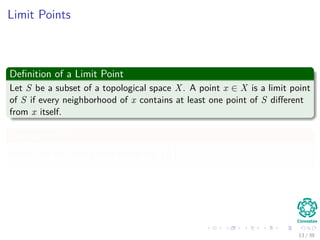 Limit Points
Deﬁnition of a Limit Point
Let S be a subset of a topological space X. A point x ∈ X is a limit point
of S if every neighborhood of x contains at least one point of S diﬀerent
from x itself.
Example in R
Which are the limit points of the set 1
n
∞
n=1
?
13 / 39
 